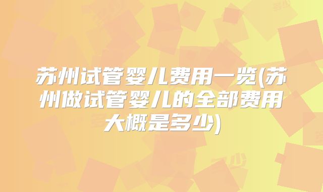 苏州试管婴儿费用一览(苏州做试管婴儿的全部费用大概是多少)