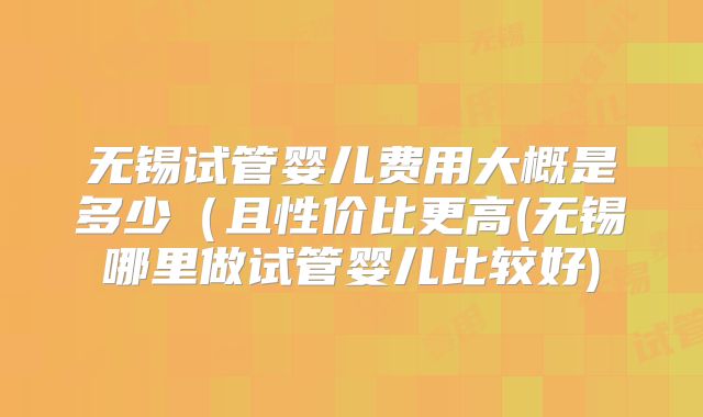 无锡试管婴儿费用大概是多少(且性价比更高(无锡哪里做试管婴儿比较好)