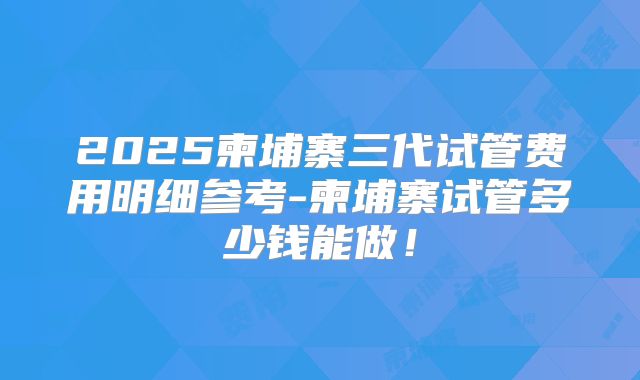 2025柬埔寨三代试管费用明细参考-柬埔寨试管多少钱能做!