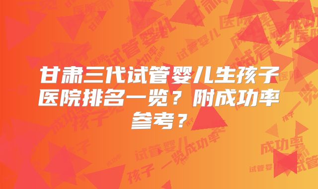 甘肃三代试管婴儿生孩子医院排名一览？附成功率参考？