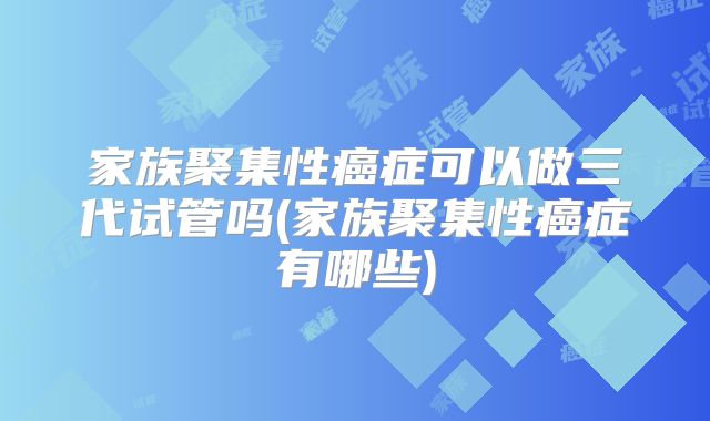 家族聚集性癌症可以做三代试管吗(家族聚集性癌症有哪些)