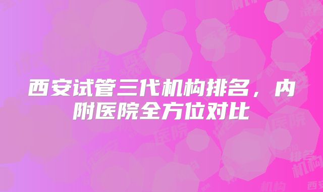 西安试管三代机构排名，内附医院全方位对比
