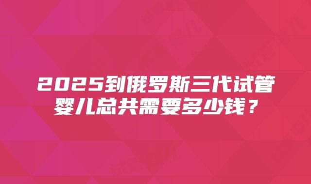 2025到俄罗斯三代试管婴儿总共需要多少钱?