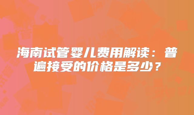 海南试管婴儿费用解读:普遍接受的价格是多少?