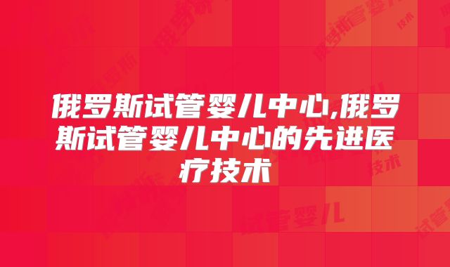 俄罗斯试管婴儿中心,俄罗斯试管婴儿中心的先进医疗技术