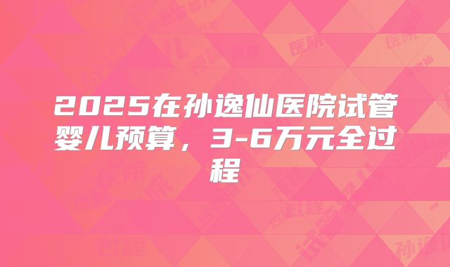 2025在孙逸仙医院试管婴儿预算,3-6万元全过程