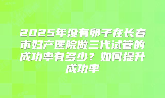 2025年没有卵子在长春市妇产医院做三代试管的成功率有多少?如何提升成功率