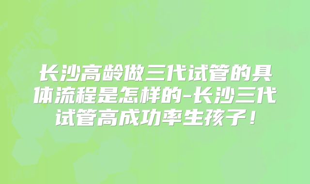 长沙高龄做三代试管的具体流程是怎样的-长沙三代试管高成功率生孩子！
