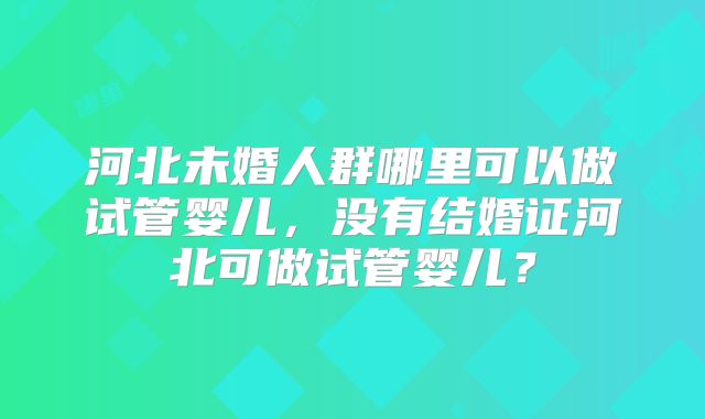 河北未婚人群哪里可以做试管婴儿，没有结婚证河北可做试管婴儿？