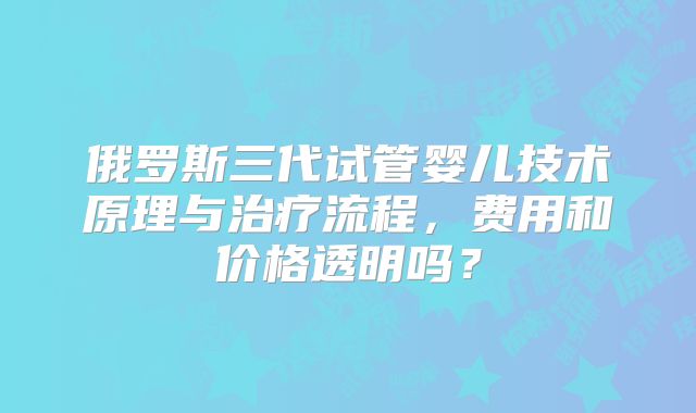 俄罗斯三代试管婴儿技术原理与治疗流程,费用和价格透明吗?