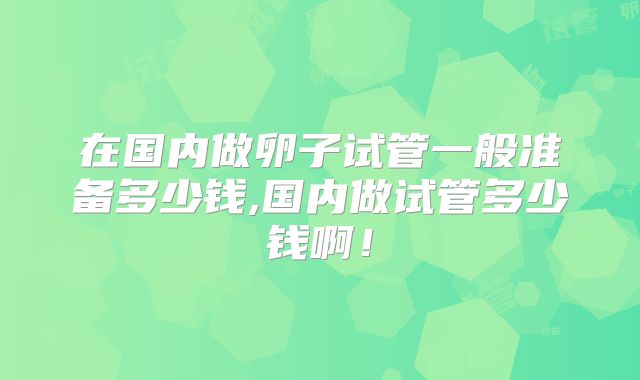 在国内做卵子试管一般准备多少钱,国内做试管多少钱啊！