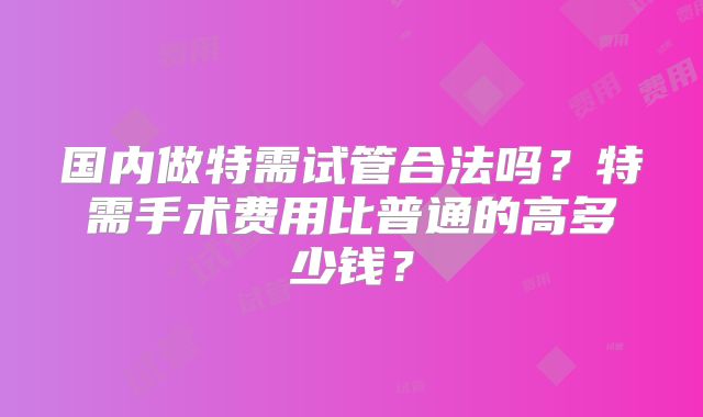 国内做特需试管合法吗？特需手术费用比普通的高多少钱？