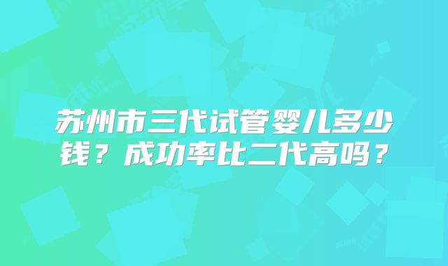 苏州市三代试管婴儿多少钱？成功率比二代高吗？