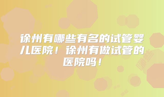 徐州有哪些有名的试管婴儿医院！徐州有做试管的医院吗！