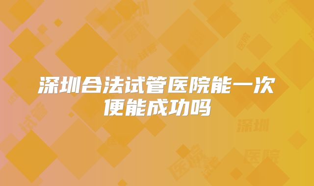 深圳合法试管医院能一次便能成功吗