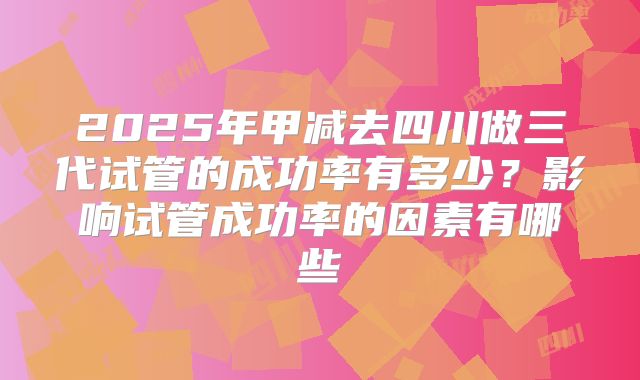 2025年甲减去四川做三代试管的成功率有多少？影响试管成功率的因素有哪些