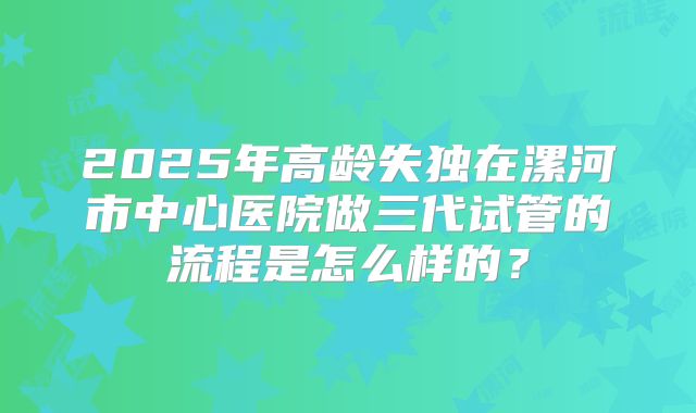 2025年高龄失独在漯河市中心医院做三代试管的流程是怎么样的？