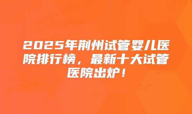 2025年荆州试管婴儿医院排行榜，最新十大试管医院出炉！