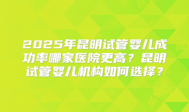 2025年昆明试管婴儿成功率哪家医院更高？昆明试管婴儿机构如何选择？