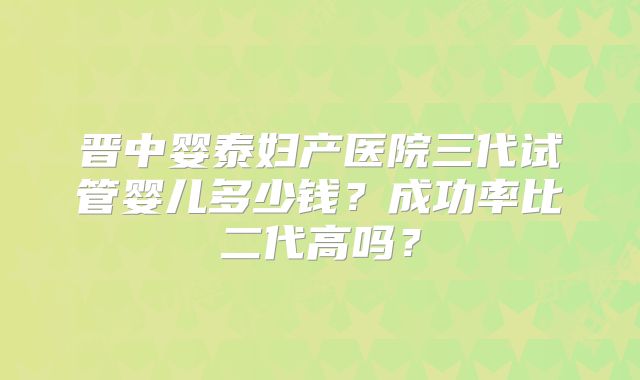 晋中婴泰妇产医院三代试管婴儿多少钱？成功率比二代高吗？