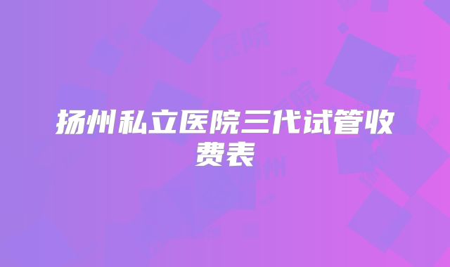 扬州私立医院三代试管收费表