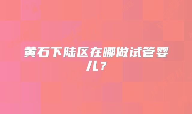 黄石下陆区在哪做试管婴儿？