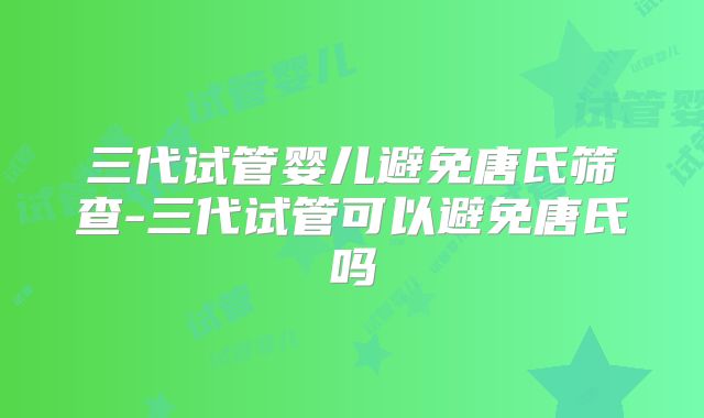 三代试管婴儿避免唐氏筛查-三代试管可以避免唐氏吗