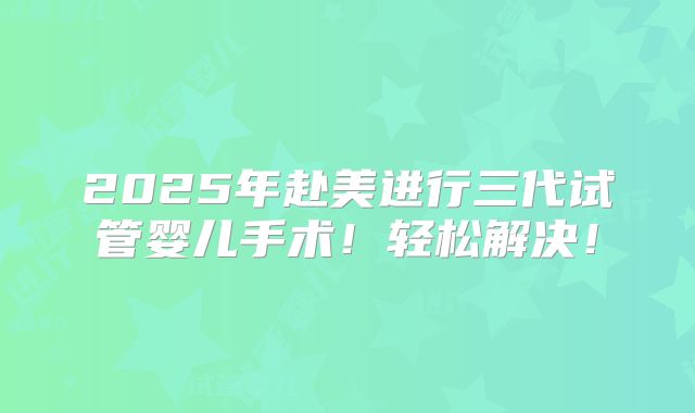 2025年赴美进行三代试管婴儿手术！轻松解决！