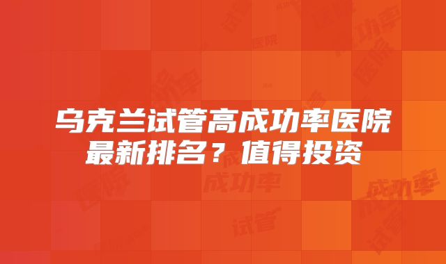 乌克兰试管高成功率医院最新排名？值得投资