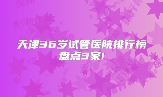 天津36岁试管医院排行榜盘点3家!