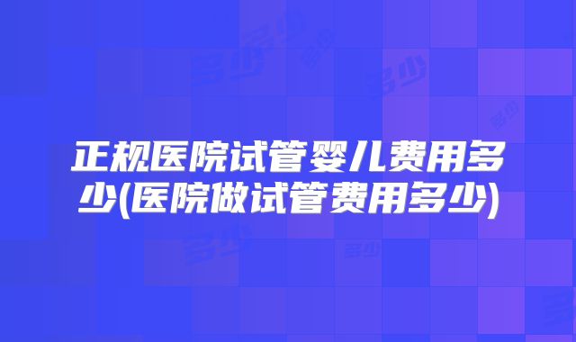 正规医院试管婴儿费用多少(医院做试管费用多少)