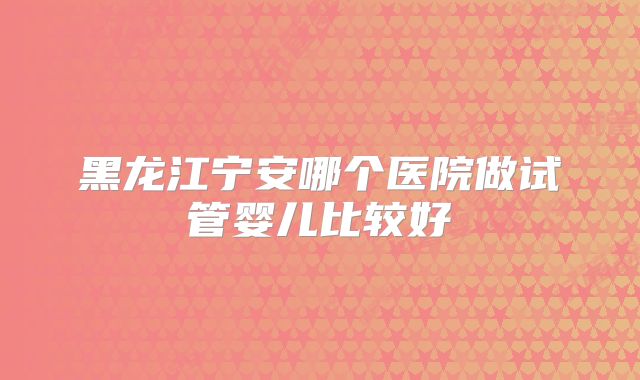 黑龙江宁安哪个医院做试管婴儿比较好