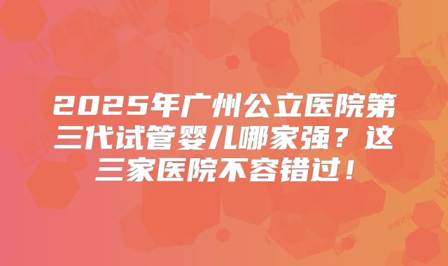 2025年广州公立医院第三代试管婴儿哪家强？这三家医院不容错过！