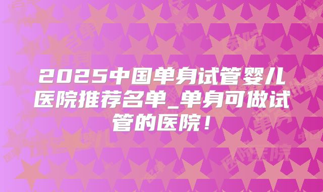 2025中国单身试管婴儿医院推荐名单_单身可做试管的医院!