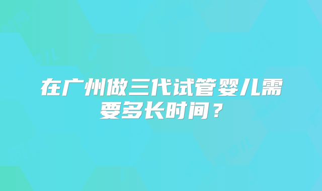 在广州做三代试管婴儿需要多长时间？