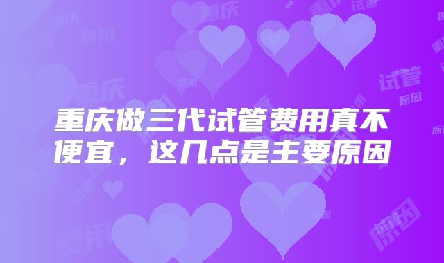 重庆做三代试管费用真不便宜，这几点是主要原因
