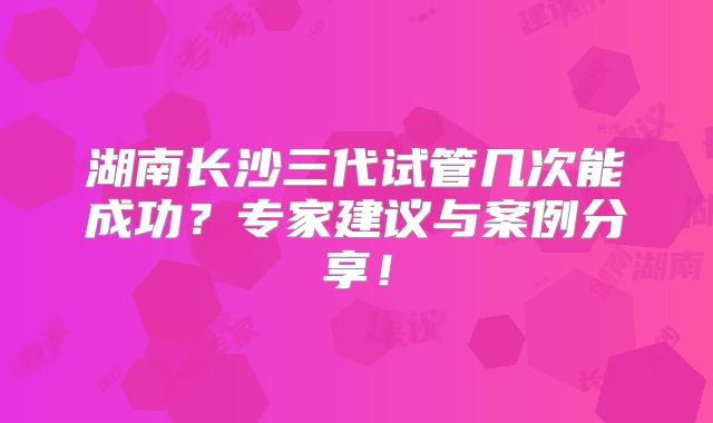 湖南长沙三代试管几次能成功？专家建议与案例分享！