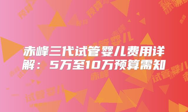 赤峰三代试管婴儿费用详解：5万至10万预算需知