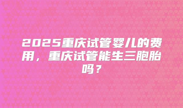 2025重庆试管婴儿的费用，重庆试管能生三胞胎吗？