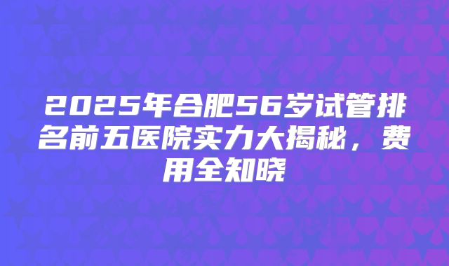 2025年合肥56岁试管排名前五医院实力大揭秘，费用全知晓