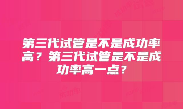 第三代试管是不是成功率高？第三代试管是不是成功率高一点？