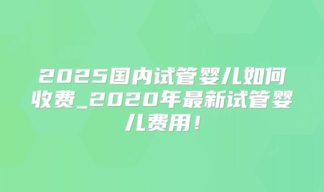 2025国内试管婴儿如何收费_2020年最新试管婴儿费用！