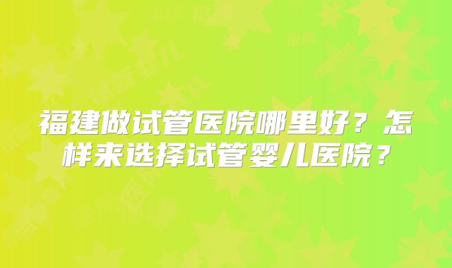 福建做试管医院哪里好?怎样来选择试管婴儿医院?