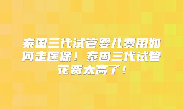 泰国三代试管婴儿费用如何走医保！泰国三代试管花费太高了！