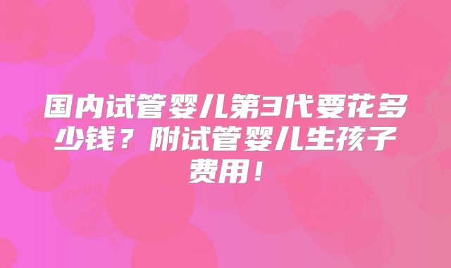 国内试管婴儿第3代要花多少钱？附试管婴儿生孩子费用！