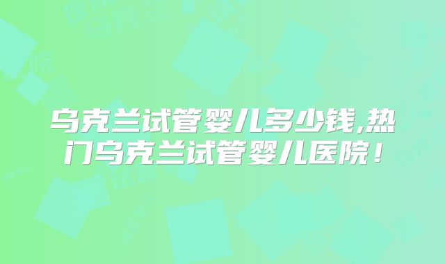乌克兰试管婴儿多少钱,热门乌克兰试管婴儿医院！