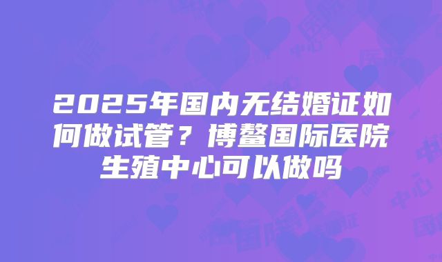 2025年国内无结婚证如何做试管?博鳌国际医院生殖中心可以做吗