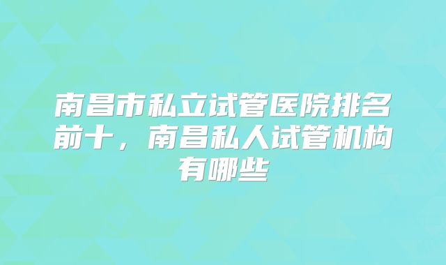 南昌市私立试管医院排名前十，南昌私人试管机构有哪些