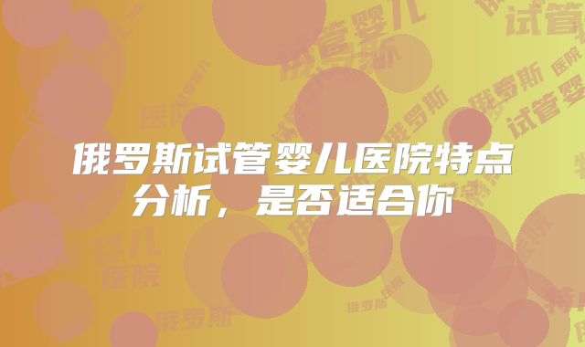 俄罗斯试管婴儿医院特点分析,是否适合你