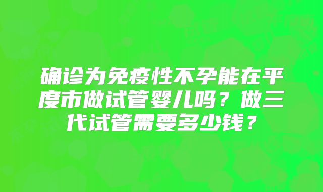确诊为免疫性不孕能在平度市做试管婴儿吗？做三代试管需要多少钱？